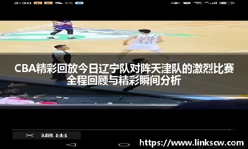 CBA精彩回放今日辽宁队对阵天津队的激烈比赛全程回顾与精彩瞬间分析