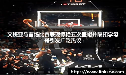 文班亚马首场比赛表现惊艳五次盖帽并隔扣字母哥引发广泛热议