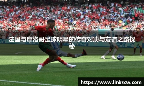 法国与摩洛哥足球明星的传奇对决与友谊之路探秘